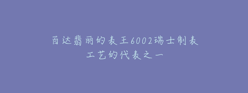 百达翡丽的表王6002瑞士制表工艺的代表之一