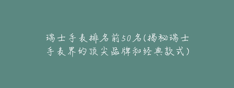 瑞士手表排名前50名(揭秘瑞士手表界的顶尖品牌和经典款式)