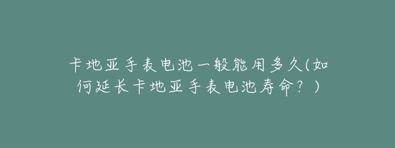 卡地亚手表电池一般能用多久(如何延长卡地亚手表电池寿命？)