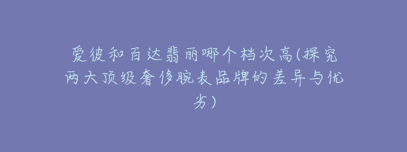 爱彼和百达翡丽哪个档次高(探究两大顶级奢侈腕表品牌的差异与优劣)