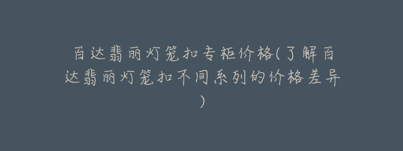 百达翡丽灯笼扣专柜价格(了解百达翡丽灯笼扣不同系列的价格差异)