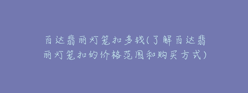 百达翡丽灯笼扣多钱(了解百达翡丽灯笼扣的价格范围和购买方式)