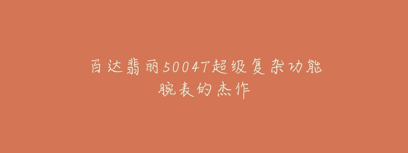 百达翡丽5004T超级复杂功能腕表的杰作