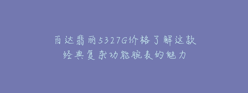 百达翡丽5327G价格了解这款经典复杂功能腕表的魅力