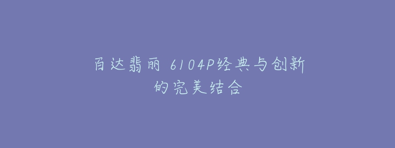 百达翡丽 6104P经典与创新的完美结合