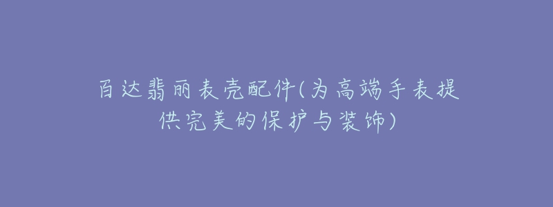 百达翡丽表壳配件(为高端手表提供完美的保护与装饰)