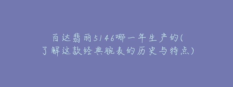 百达翡丽5146哪一年生产的(了解这款经典腕表的历史与特点)