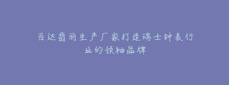 百达翡丽生产厂家打造瑞士钟表行业的领袖品牌