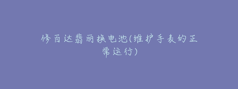 修百达翡丽换电池(维护手表的正常运行)