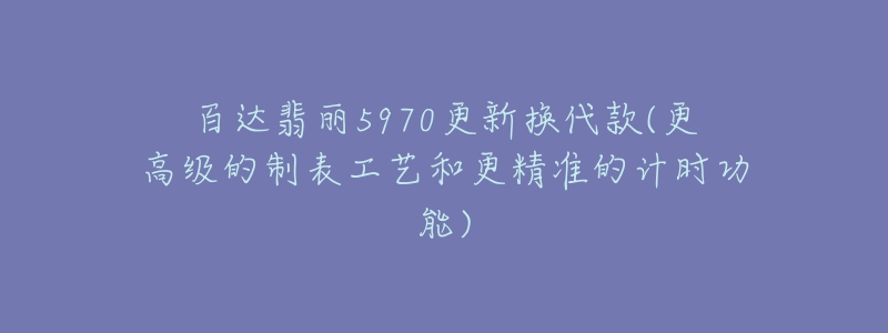 百达翡丽5970更新换代款(更高级的制表工艺和更精准的计时功能)