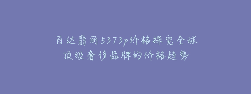 百达翡丽5373p价格探究全球顶级奢侈品牌的价格趋势