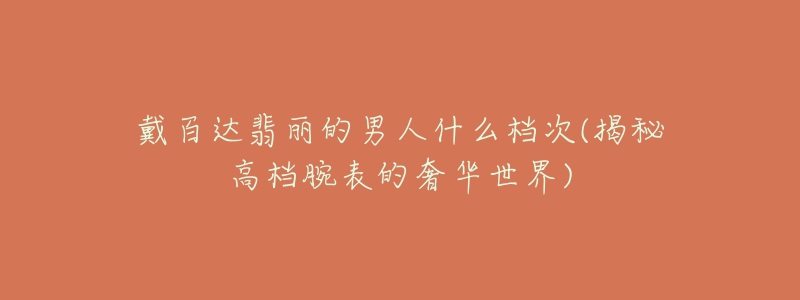 戴百达翡丽的男人什么档次(揭秘高档腕表的奢华世界)