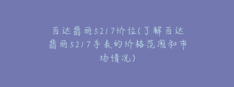 百达翡丽5217价位(了解百达翡丽5217手表的价格范围和市场情况)