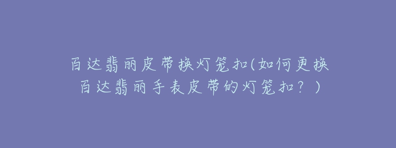 百达翡丽皮带换灯笼扣(如何更换百达翡丽手表皮带的灯笼扣？)