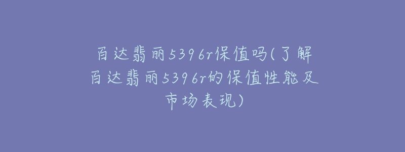 百达翡丽5396r保值吗(了解百达翡丽5396r的保值性能及市场表现)