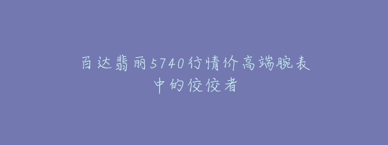 百达翡丽5740行情价高端腕表中的佼佼者