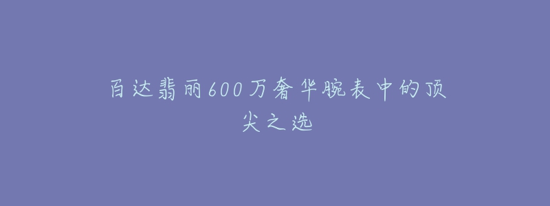 百达翡丽600万奢华腕表中的顶尖之选