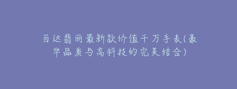 百达翡丽最新款价值千万手表(豪华品质与高科技的完美结合)