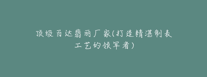 顶级百达翡丽厂家(打造精湛制表工艺的领军者)