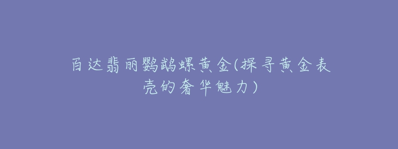 百达翡丽鹦鹉螺黄金(探寻黄金表壳的奢华魅力)