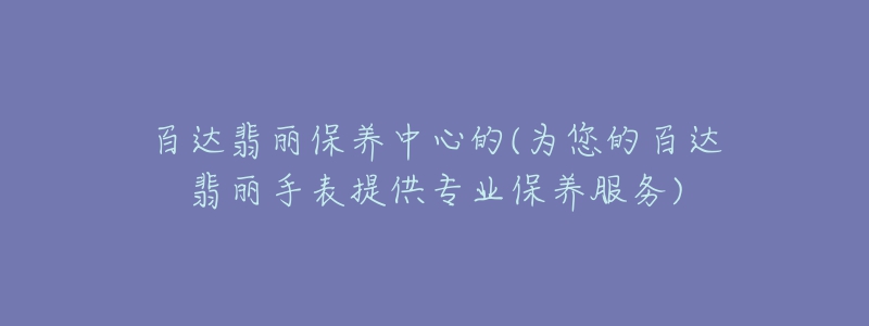 百达翡丽保养中心的(为您的百达翡丽手表提供专业保养服务)