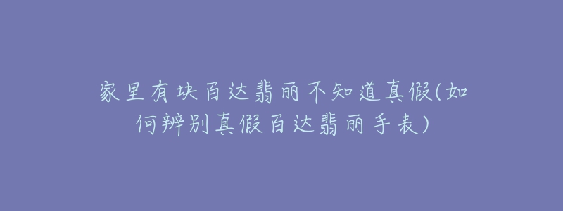 家里有块百达翡丽不知道真假(如何辨别真假百达翡丽手表)