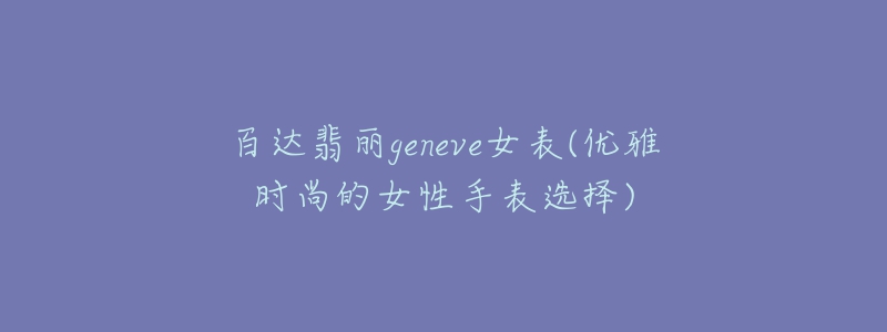 百达翡丽geneve女表(优雅时尚的女性手表选择)