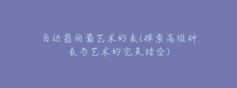 百达翡丽最艺术的表(探索高级钟表与艺术的完美结合)