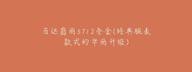 百达翡丽5712全金(经典腕表款式的华丽升级)