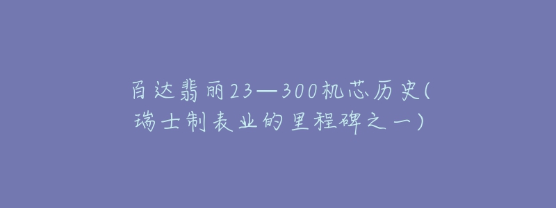 百达翡丽23—300机芯历史(瑞士制表业的里程碑之一)