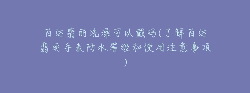 百达翡丽洗澡可以戴吗(了解百达翡丽手表防水等级和使用注意事项)