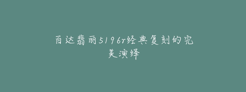 百达翡丽5196r经典复刻的完美演绎