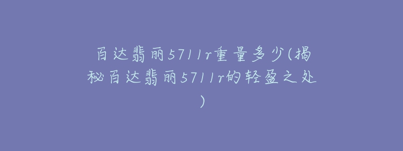 百达翡丽5711r重量多少(揭秘百达翡丽5711r的轻盈之处)