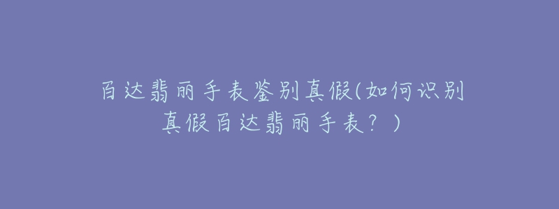 百达翡丽手表鉴别真假(如何识别真假百达翡丽手表？)