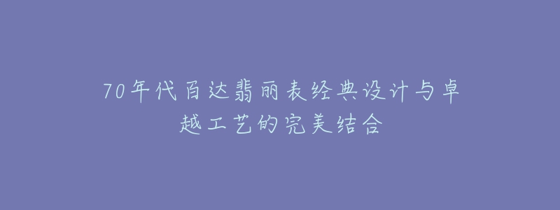 70年代百达翡丽表经典设计与卓越工艺的完美结合