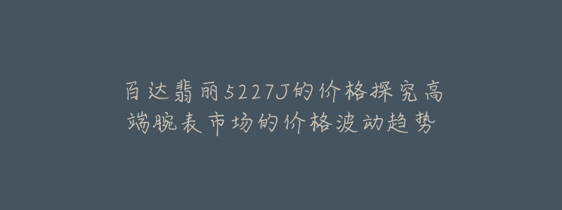 百达翡丽5227J的价格探究高端腕表市场的价格波动趋势