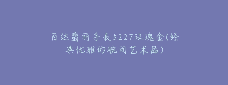 百达翡丽手表5227玫瑰金(经典优雅的腕间艺术品)