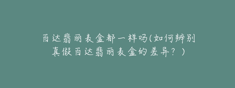 百达翡丽表盒都一样吗(如何辨别真假百达翡丽表盒的差异？)