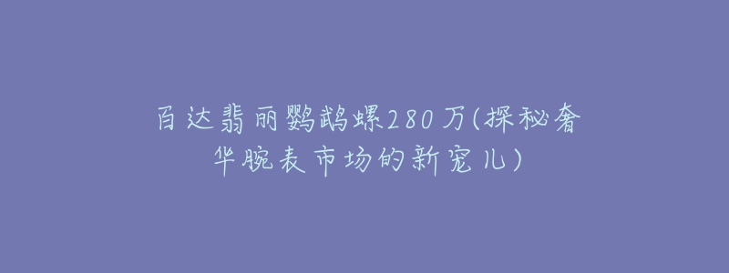 百达翡丽鹦鹉螺280万(探秘奢华腕表市场的新宠儿)