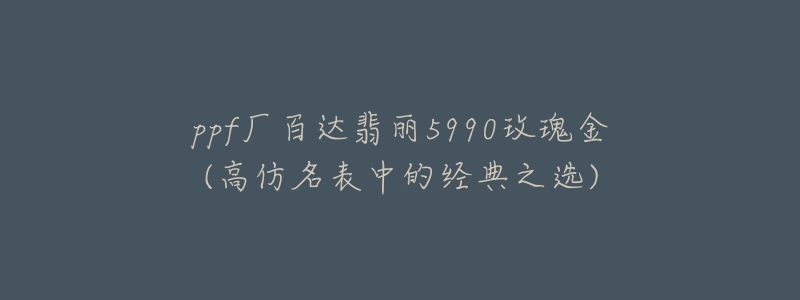 ppf厂百达翡丽5990玫瑰金(高仿名表中的经典之选)