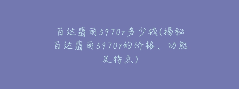 百达翡丽5970r多少钱(揭秘百达翡丽5970r的价格、功能及特点)