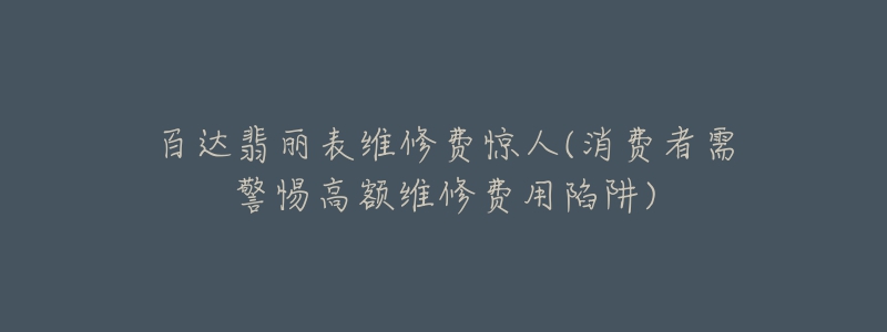 百达翡丽表维修费惊人(消费者需警惕高额维修费用陷阱)