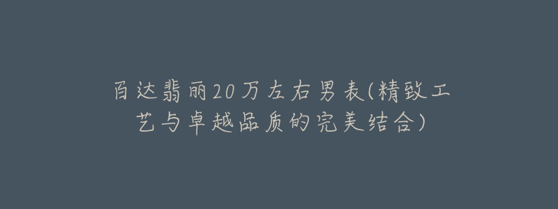 百达翡丽20万左右男表(精致工艺与卓越品质的完美结合)