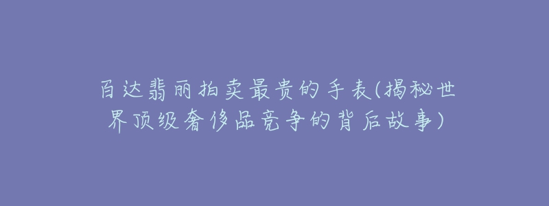 百达翡丽拍卖最贵的手表(揭秘世界顶级奢侈品竞争的背后故事)