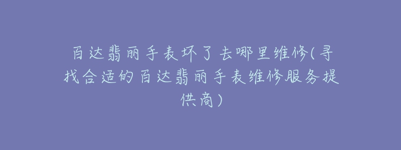 百达翡丽手表坏了去哪里维修(寻找合适的百达翡丽手表维修服务提供商)