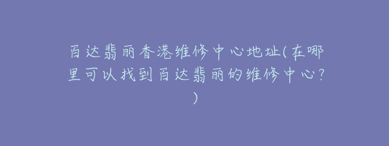 百达翡丽香港维修中心地址(在哪里可以找到百达翡丽的维修中心？)