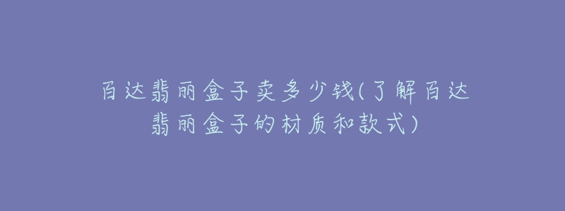 百达翡丽盒子卖多少钱(了解百达翡丽盒子的材质和款式)