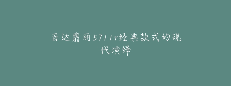 百达翡丽5711r经典款式的现代演绎