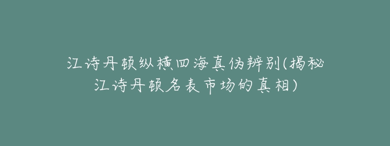 江诗丹顿纵横四海真伪辨别(揭秘江诗丹顿名表市场的真相)