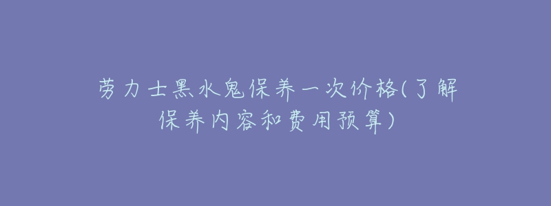 劳力士黑水鬼保养一次价格(了解保养内容和费用预算)